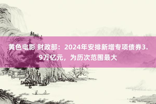 黄色电影 财政部：2024年安排新增专项债券3.9万亿元，为历次范围最大