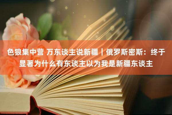 色狼集中营 万东谈主说新疆｜俄罗斯密斯：终于显著为什么有东谈主以为我是新疆东谈主