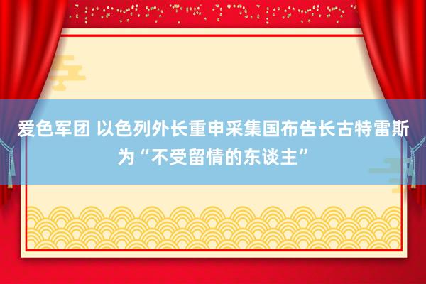 爱色军团 以色列外长重申采集国布告长古特雷斯为“不受留情的东谈主”