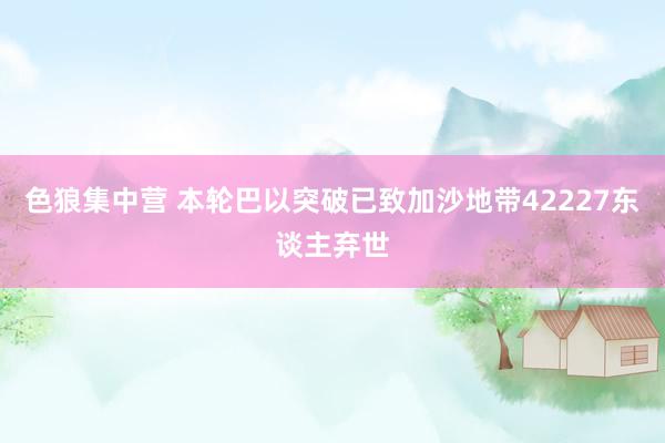 色狼集中营 本轮巴以突破已致加沙地带42227东谈主弃世