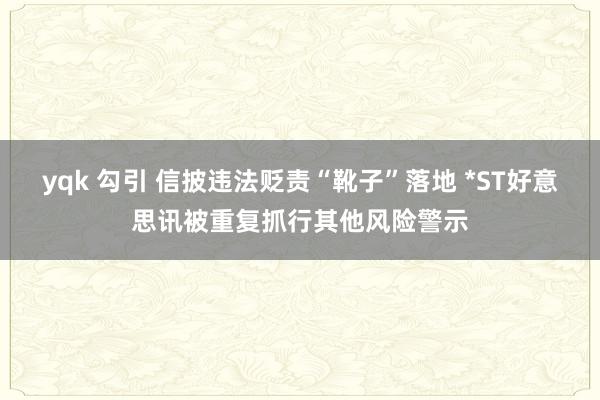 yqk 勾引 信披违法贬责“靴子”落地 *ST好意思讯被重复抓行其他风险警示