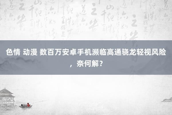 色情 动漫 数百万安卓手机濒临高通骁龙轻视风险，奈何解？