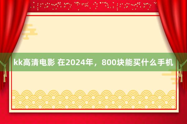 kk高清电影 在2024年，800块能买什么手机