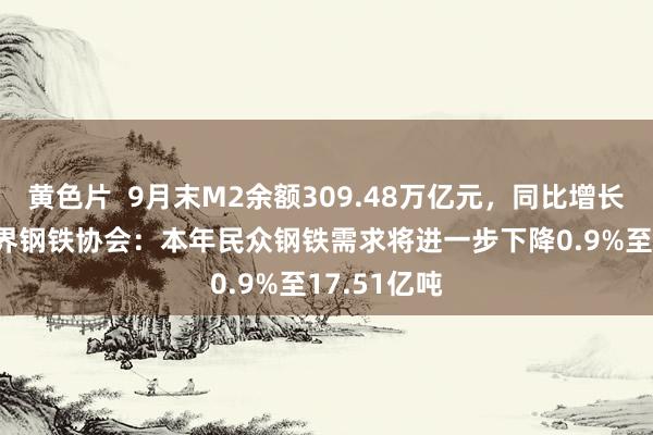 黄色片  9月末M2余额309.48万亿元，同比增长6.8%；世界钢铁协会：本年民众钢铁需求将进一步下降0.9%至17.51亿吨