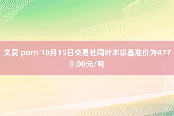 文爱 porn 10月15日交易社阔叶木浆基准价为4770.00元/吨