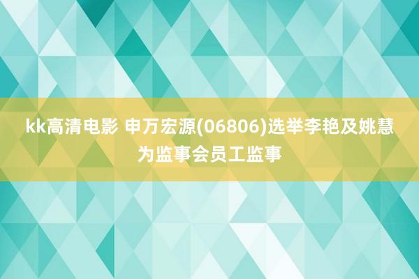 kk高清电影 申万宏源(06806)选举李艳及姚慧为监事会员工监事