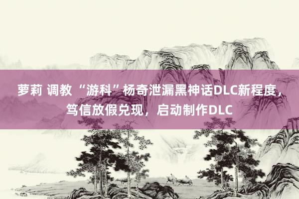 萝莉 调教 “游科”杨奇泄漏黑神话DLC新程度，笃信放假兑现，启动制作DLC