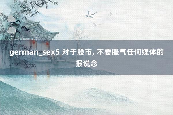 german_sex5 对于股市， 不要服气任何媒体的报说念