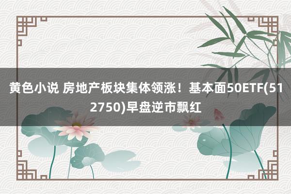 黄色小说 房地产板块集体领涨！基本面50ETF(512750)早盘逆市飘红