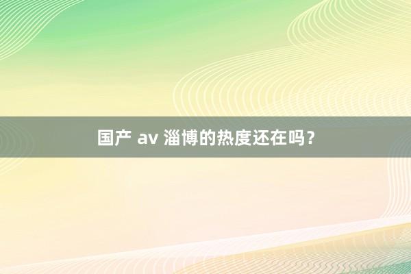 国产 av 淄博的热度还在吗？