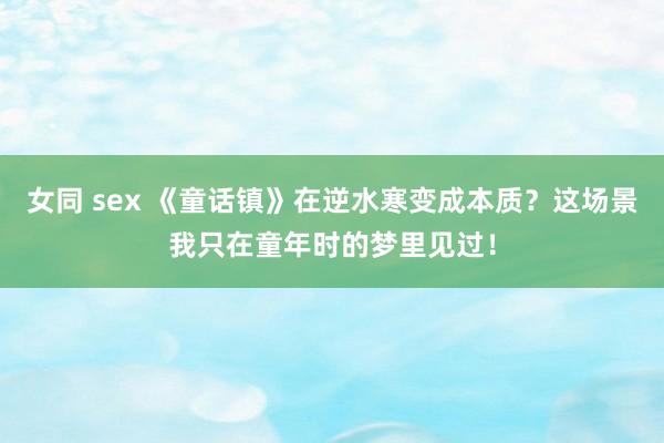 女同 sex 《童话镇》在逆水寒变成本质？这场景我只在童年时的梦里见过！