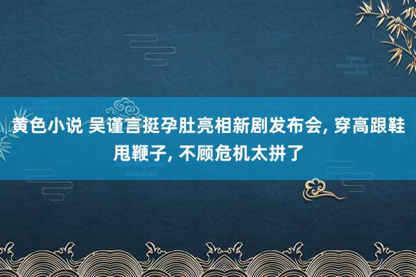 黄色小说 吴谨言挺孕肚亮相新剧发布会， 穿高跟鞋甩鞭子， 不顾危机太拼了