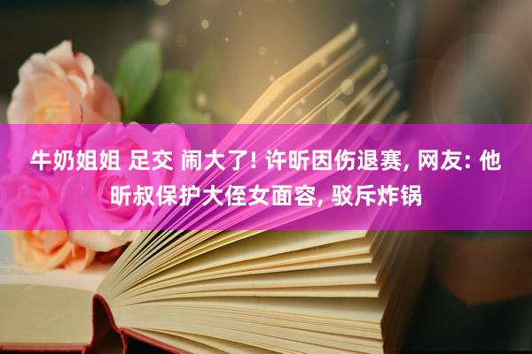 牛奶姐姐 足交 闹大了! 许昕因伤退赛， 网友: 他昕叔保护大侄女面容， 驳斥炸锅