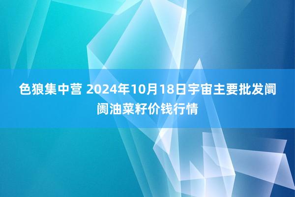 色狼集中营 2024年10月18日宇宙主要批发阛阓油菜籽价钱行情