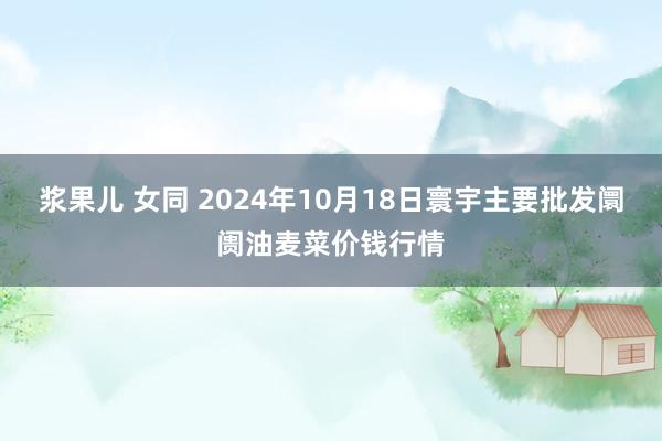 浆果儿 女同 2024年10月18日寰宇主要批发阛阓油麦菜价钱行情