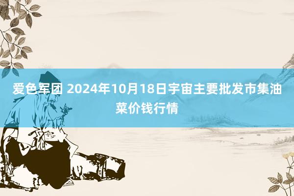 爱色军团 2024年10月18日宇宙主要批发市集油菜价钱行情