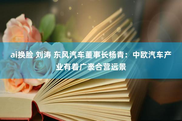 ai换脸 刘涛 东风汽车董事长杨青：中欧汽车产业有着广袤合营远景