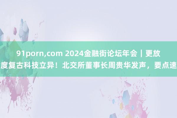 91porn，com 2024金融街论坛年会｜更放肆度复古科技立异！北交所董事长周贵华发声，要点速看