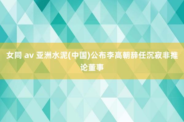 女同 av 亚洲水泥(中国)公布李高朝辞任沉寂非推论董事