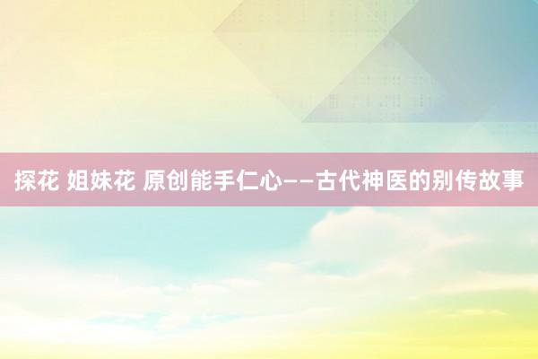 探花 姐妹花 原创能手仁心——古代神医的别传故事