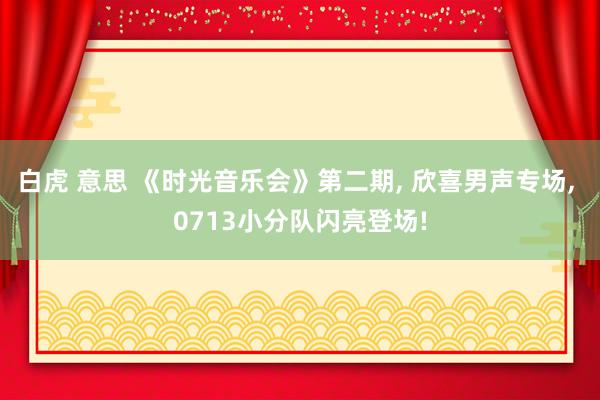 白虎 意思 《时光音乐会》第二期， 欣喜男声专场， 0713小分队闪亮登场!