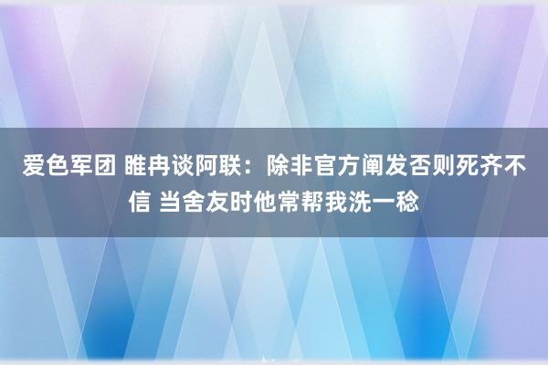 爱色军团 睢冉谈阿联：除非官方阐发否则死齐不信 当舍友时他常帮我洗一稔