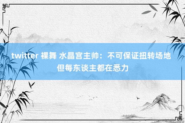 twitter 裸舞 水晶宫主帅：不可保证扭转场地 但每东谈主都在悉力