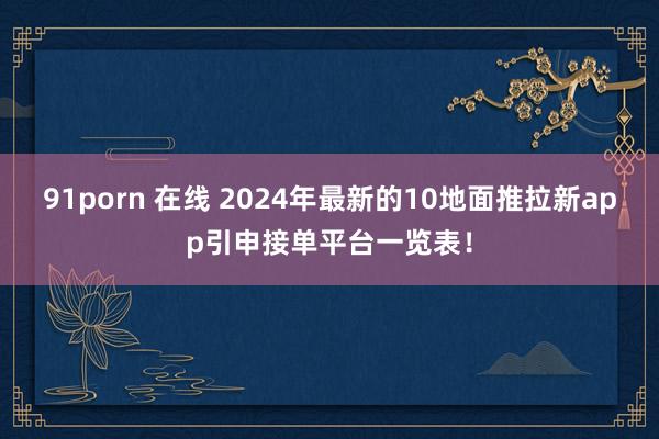 91porn 在线 2024年最新的10地面推拉新app引申接单平台一览表！