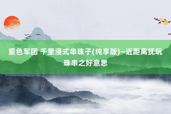 爱色军团 千里浸式串珠子(纯享版)—近距离抚玩珠串之好意思