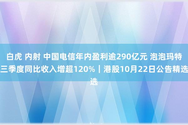 白虎 内射 中国电信年内盈利逾290亿元 泡泡玛特三季度同比收入增超120%｜港股10月22日公告精选