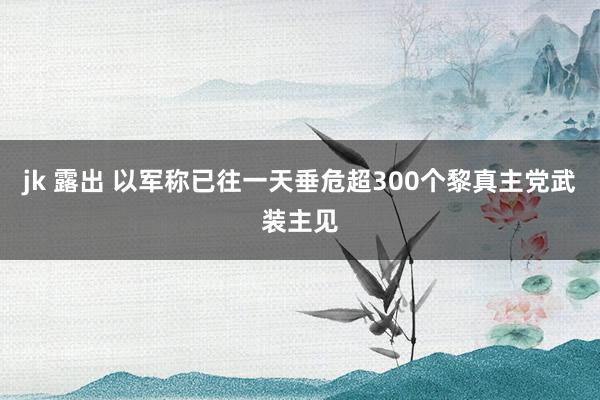 jk 露出 以军称已往一天垂危超300个黎真主党武装主见