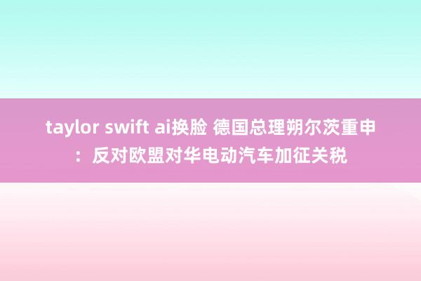 taylor swift ai换脸 德国总理朔尔茨重申：反对欧盟对华电动汽车加征关税