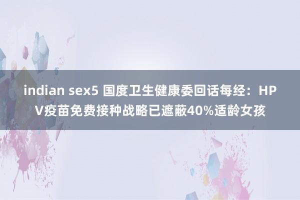 indian sex5 国度卫生健康委回话每经：HPV疫苗免费接种战略已遮蔽40%适龄女孩