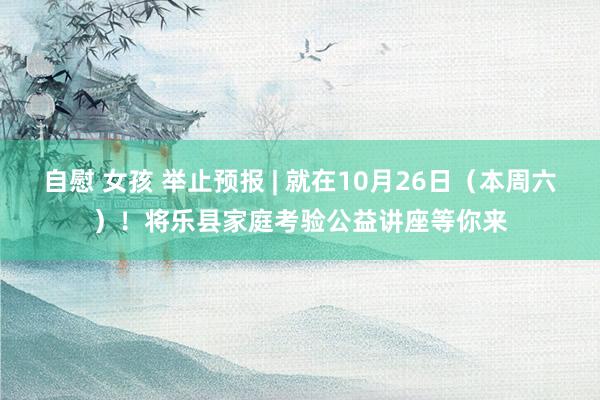 自慰 女孩 举止预报 | 就在10月26日（本周六）！将乐县家庭考验公益讲座等你来