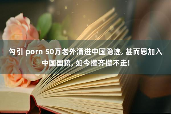 勾引 porn 50万老外涌进中国隐迹， 甚而思加入中国国籍， 如今撵齐撵不走!