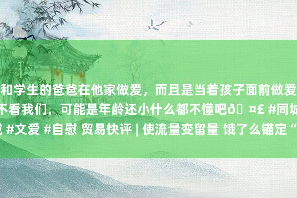 和学生的爸爸在他家做爱，而且是当着孩子面前做爱，太刺激了，孩子完全不看我们，可能是年龄还小什么都不懂吧🤣 #同城 #文爱 #自慰 贸易快评 | 使流量变留量 饿了么锚定“近场策略” | 封面天天见