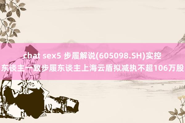 chat sex5 步履解说(605098.SH)实控东谈主一致步履东谈主上海云盾拟减执不超106万股