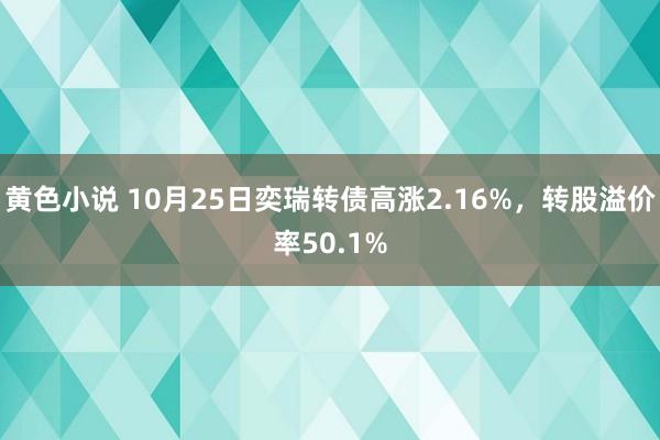 黄色小说 10月25日奕瑞转债高涨2.16%，转股溢价率50.1%