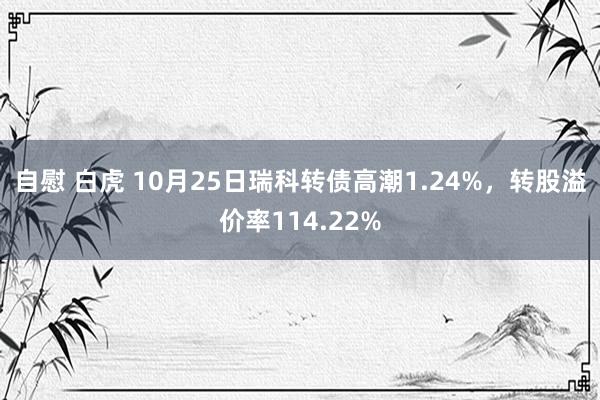 自慰 白虎 10月25日瑞科转债高潮1.24%，转股溢价率114.22%