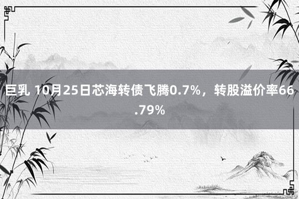 巨乳 10月25日芯海转债飞腾0.7%，转股溢价率66.79%