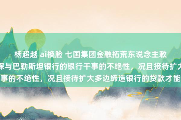 杨超越 ai换脸 七国集团金融拓荒东说念主敕令以色列收受门径，确保与巴勒斯坦银行的银行干事的不绝性，况且接待扩大多边缔造银行的贷款才能