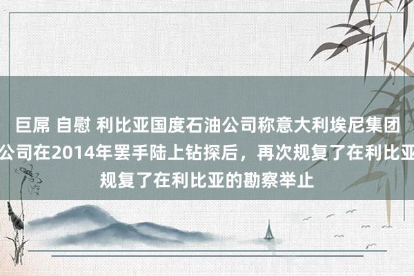 巨屌 自慰 利比亚国度石油公司称意大利埃尼集团和英国石油公司在2014年罢手陆上钻探后，再次规复了在利比亚的勘察举止