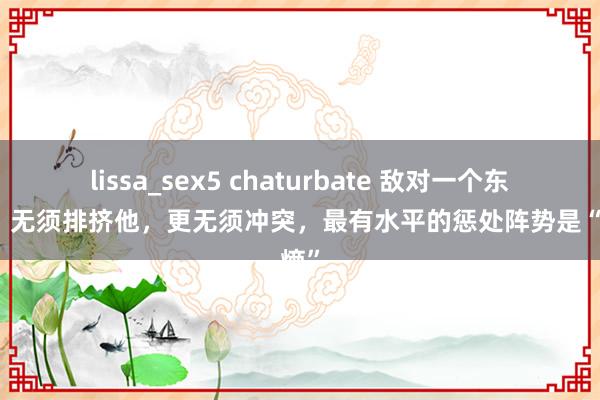 lissa_sex5 chaturbate 敌对一个东谈主，无须排挤他，更无须冲突，最有水平的惩处阵势是“降熵”