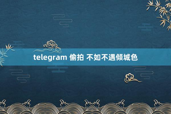 telegram 偷拍 不如不遇倾城色