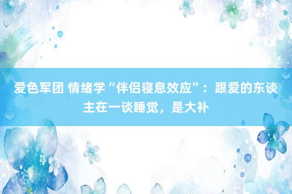 爱色军团 情绪学“伴侣寝息效应”：跟爱的东谈主在一谈睡觉，是大补