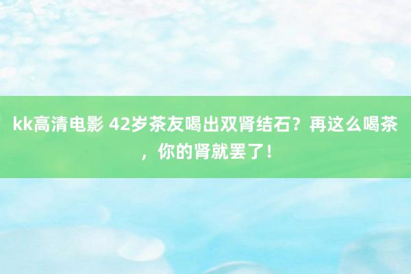 kk高清电影 42岁茶友喝出双肾结石？再这么喝茶，你的肾就罢了！