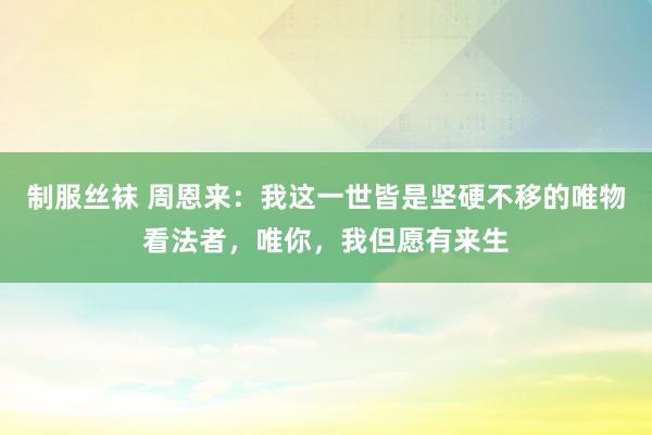 制服丝袜 周恩来：我这一世皆是坚硬不移的唯物看法者，唯你，我但愿有来生