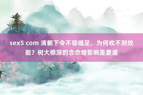 sex5 com 清朝下令不容缠足，为何收不到效能？树大根深的念念维影响是要道