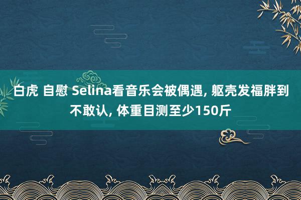 白虎 自慰 Selina看音乐会被偶遇， 躯壳发福胖到不敢认， 体重目测至少150斤