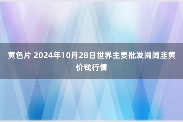 黄色片 2024年10月28日世界主要批发阛阓韭黄价钱行情